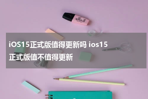iOS15正式版值得更新吗 ios15正式版值不值得更新