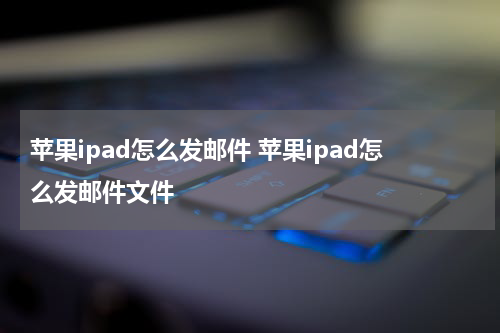 苹果ipad怎么发邮件 苹果ipad怎么发邮件文件