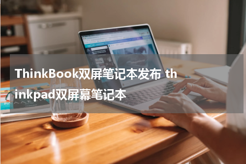 ThinkBook双屏笔记本发布 thinkpad双屏幕笔记本