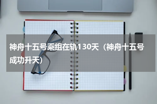 神舟十五号乘组在轨130天（神舟十五号成功升天）