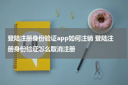 登陆注册身份验证app如何注销 登陆注册身份验证怎么取消注册