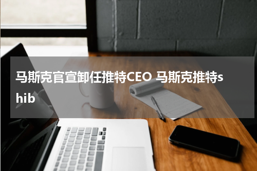 马斯克官宣卸任推特CEO 马斯克推特shib