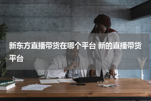 新东方直播带货在哪个平台 新的直播带货平台