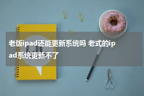 老版ipad还能更新系统吗 老式的ipad系统更新不了