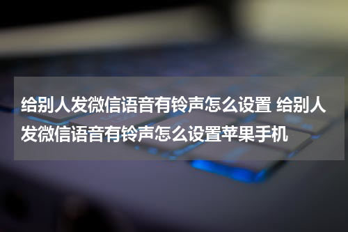 给别人发微信语音有铃声怎么设置 给别人发微信语音有铃声怎么设置苹果手机