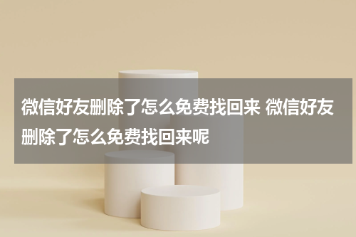 微信好友删除了怎么免费找回来 微信好友删除了怎么免费找回来呢
