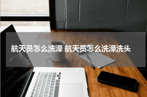 航天员怎么洗澡 航天员怎么洗澡洗头
