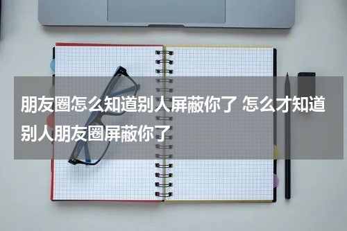 朋友圈怎么知道别人屏蔽你了 怎么才知道别人朋友圈屏蔽你了