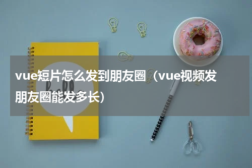 vue短片怎么发到朋友圈（vue视频发朋友圈能发多长）