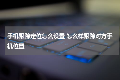 手机跟踪定位怎么设置 怎么样跟踪对方手机位置