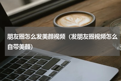 朋友圈怎么发美颜视频（发朋友圈视频怎么自带美颜）