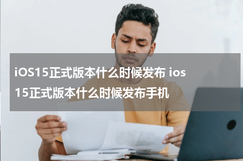iOS15正式版本什么时候发布 ios15正式版本什么时候发布手机