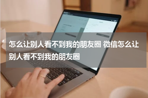 怎么让别人看不到我的朋友圈 微信怎么让别人看不到我的朋友圈