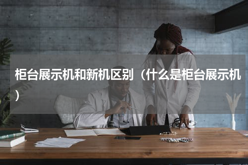 柜台展示机和新机区别（什么是柜台展示机）