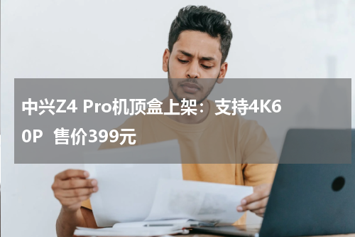 中兴Z4 Pro机顶盒上架：支持4K60P  售价399元