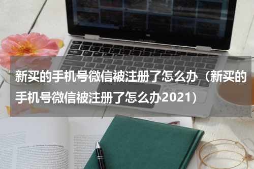新买的手机号微信被注册了怎么办（新买的手机号微信被注册了怎么办2021）