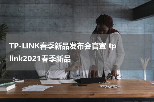 TP-LINK春季新品发布会官宣 tplink2021春季新品