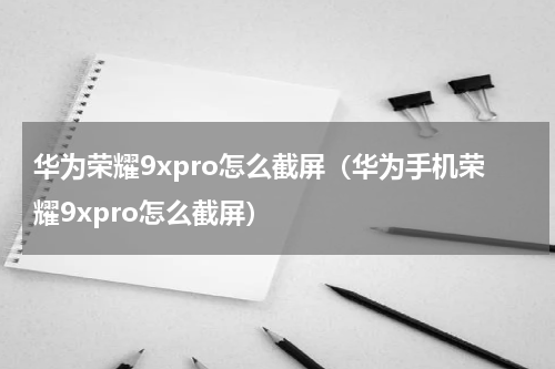华为荣耀9xpro怎么截屏（华为手机荣耀9xpro怎么截屏）