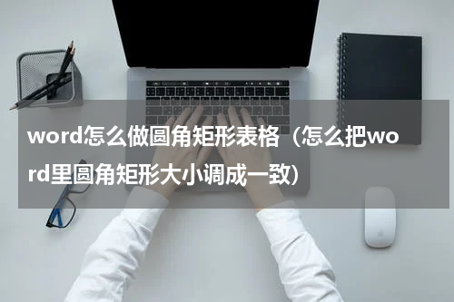 word怎么做圆角矩形表格（怎么把word里圆角矩形大小调成一致）