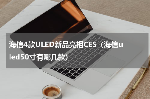 海信4款ULED新品亮相CES（海信uled50寸有哪几款）