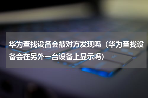 华为查找设备会被对方发现吗（华为查找设备会在另外一台设备上显示吗）