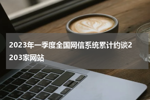2023年一季度全国网信系统累计约谈2203家网站