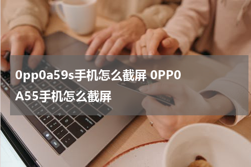 0pp0a59s手机怎么截屏 0PP0A55手机怎么截屏