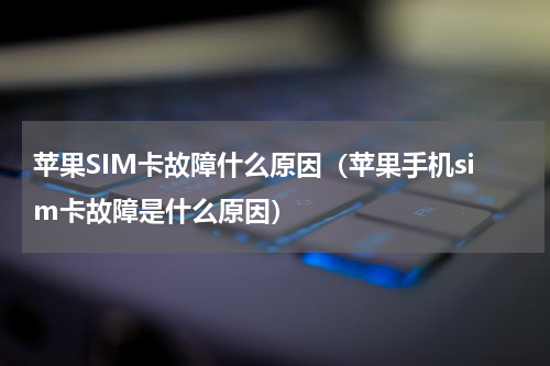 苹果SIM卡故障什么原因（苹果手机sim卡故障是什么原因）