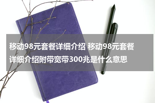 移动98元套餐详细介绍 移动98元套餐详细介绍附带宽带300兆是什么意思