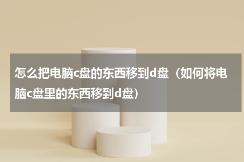 怎么把电脑c盘的东西移到d盘（如何将电脑c盘里的东西移到d盘）