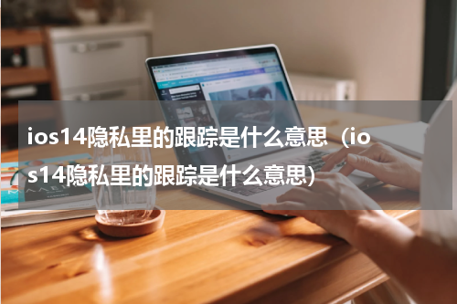 ios14隐私里的跟踪是什么意思（ios14隐私里的跟踪是什么意思）