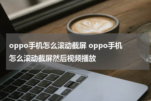 oppo手机怎么滚动截屏 oppo手机怎么滚动截屏然后视频播放