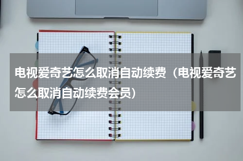 电视爱奇艺怎么取消自动续费（电视爱奇艺怎么取消自动续费会员）