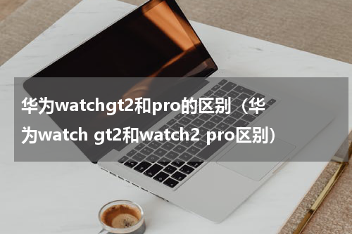 华为watchgt2和pro的区别（华为watch gt2和watch2 pro区别）