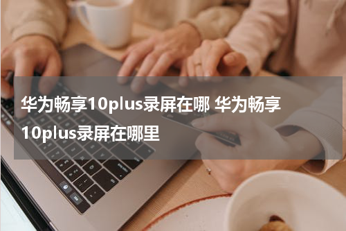 华为畅享10plus录屏在哪 华为畅享10plus录屏在哪里