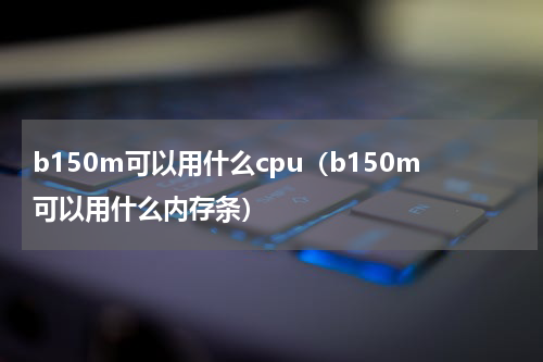 b150m可以用什么cpu（b150m可以用什么内存条）