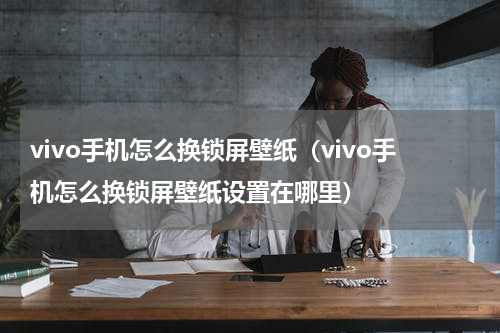 vivo手机怎么换锁屏壁纸（vivo手机怎么换锁屏壁纸设置在哪里）