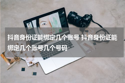 抖音身份证能绑定几个账号 抖音身份证能绑定几个账号几个号码
