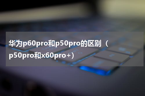 华为p60pro和p50pro的区别（p50pro和x60pro+）