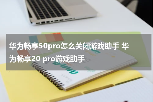 华为畅享50pro怎么关闭游戏助手 华为畅享20 pro游戏助手