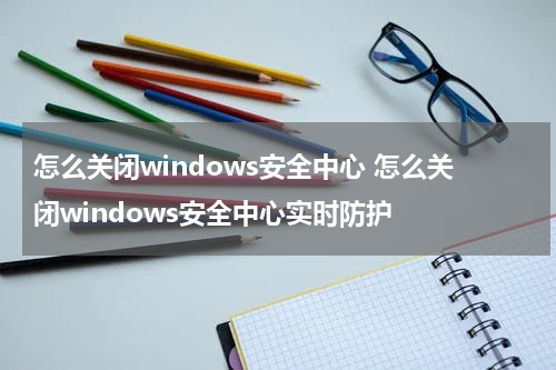 怎么关闭windows安全中心 怎么关闭windows安全中心实时防护