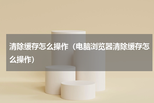 清除缓存怎么操作（电脑浏览器清除缓存怎么操作）