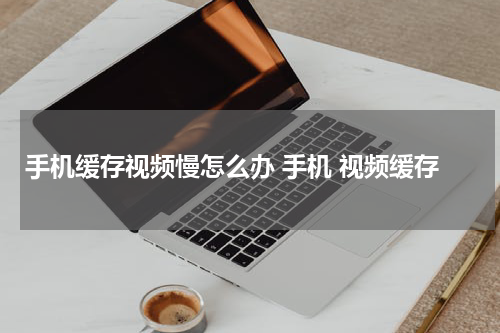 手机缓存视频慢怎么办 手机 视频缓存