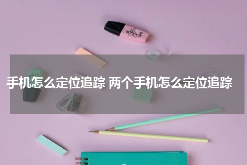 手机怎么定位追踪 两个手机怎么定位追踪