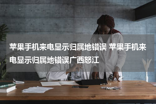 苹果手机来电显示归属地错误 苹果手机来电显示归属地错误广西怒江