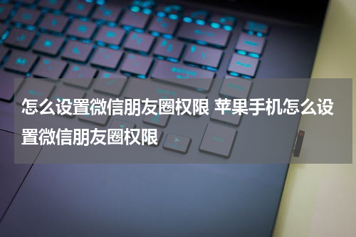 怎么设置微信朋友圈权限 苹果手机怎么设置微信朋友圈权限