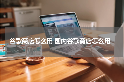 谷歌商店怎么用 国内谷歌商店怎么用