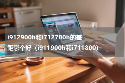 i912900h和i712700h的差距哪个好（i911900h和i711800）