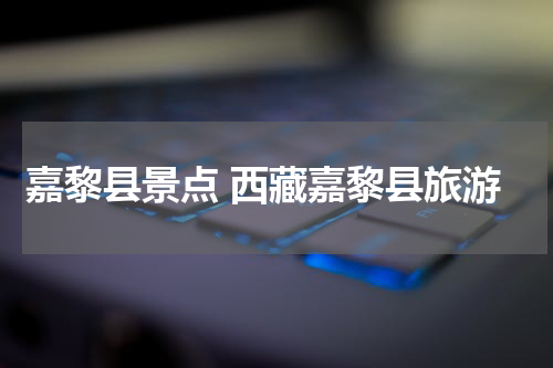嘉黎县景点 西藏嘉黎县旅游