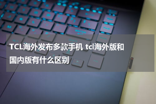 TCL海外发布多款手机 tcl海外版和国内版有什么区别